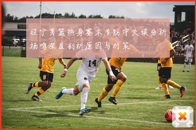 辽宁男篮热身赛末节防守失误分析杨鸣深度剖析原因与对策