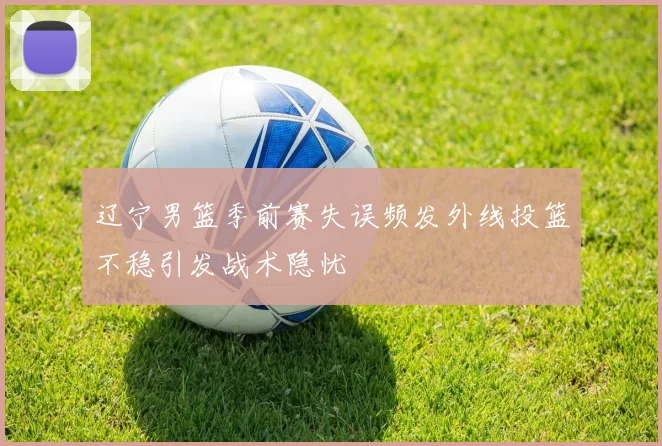 辽宁男篮季前赛失误频发外线投篮不稳引发战术隐忧