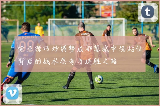 徐正源巧妙调整成都蓉城中场站位背后的战术思考与连胜之路