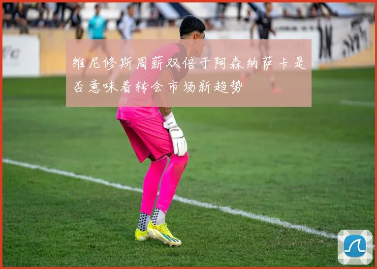 维尼修斯周薪双倍于阿森纳萨卡是否意味着转会市场新趋势