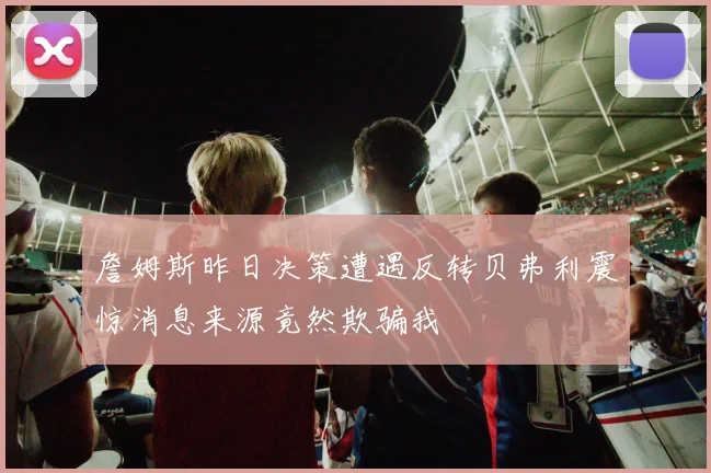詹姆斯昨日决策遭遇反转贝弗利震惊消息来源竟然欺骗我